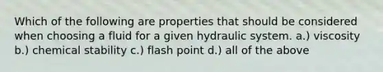 Which of the following are properties that should be considered when choosing a fluid for a given hydraulic system. a.) viscosity b.) chemical stability c.) flash point d.) all of the above