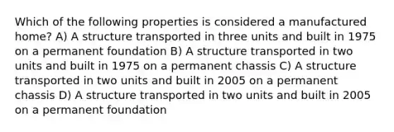 Which of the following properties is considered a manufactured home? A) A structure transported in three units and built in 1975 on a permanent foundation B) A structure transported in two units and built in 1975 on a permanent chassis C) A structure transported in two units and built in 2005 on a permanent chassis D) A structure transported in two units and built in 2005 on a permanent foundation