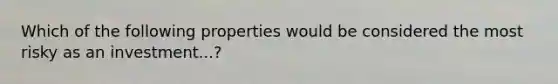 Which of the following properties would be considered the most risky as an investment...?