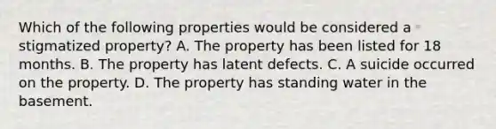 Which of the following properties would be considered a stigmatized property? A. The property has been listed for 18 months. B. The property has latent defects. C. A suicide occurred on the property. D. The property has standing water in the basement.