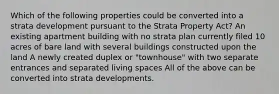 Which of the following properties could be converted into a strata development pursuant to the Strata Property Act? An existing apartment building with no strata plan currently filed 10 acres of bare land with several buildings constructed upon the land A newly created duplex or "townhouse" with two separate entrances and separated living spaces All of the above can be converted into strata developments.