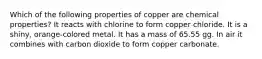 Which of the following properties of copper are chemical properties? It reacts with chlorine to form copper chloride. It is a shiny, orange-colored metal. It has a mass of 65.55 gg. In air it combines with carbon dioxide to form copper carbonate.