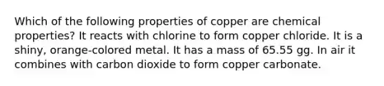 Which of the following properties of copper are chemical properties? It reacts with chlorine to form copper chloride. It is a shiny, orange-colored metal. It has a mass of 65.55 gg. In air it combines with carbon dioxide to form copper carbonate.