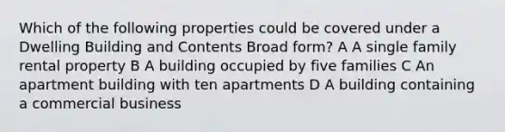 Which of the following properties could be covered under a Dwelling Building and Contents Broad form? A A single family rental property B A building occupied by five families C An apartment building with ten apartments D A building containing a commercial business