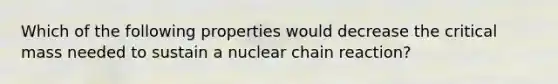 Which of the following properties would decrease the critical mass needed to sustain a nuclear chain reaction?