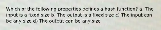 Which of the following properties defines a hash function? a) The input is a fixed size b) The output is a fixed size c) The input can be any size d) The output can be any size