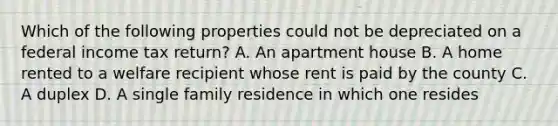 Which of the following properties could not be depreciated on a federal income tax return? A. An apartment house B. A home rented to a welfare recipient whose rent is paid by the county C. A duplex D. A single family residence in which one resides