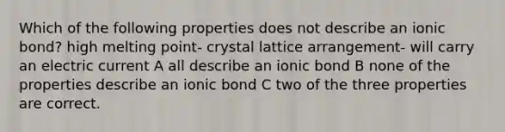 Which of the following properties does not describe an ionic bond? high melting point- crystal lattice arrangement- will carry an electric current A all describe an ionic bond B none of the properties describe an ionic bond C two of the three properties are correct.