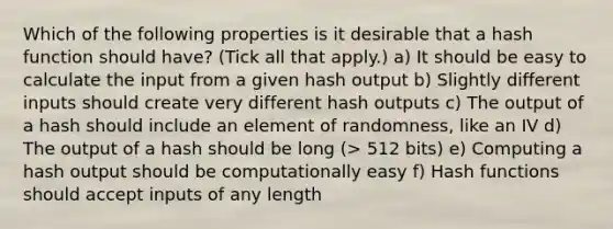 Which of the following properties is it desirable that a hash function should have? (Tick all that apply.) a) It should be easy to calculate the input from a given hash output b) Slightly different inputs should create very different hash outputs c) The output of a hash should include an element of randomness, like an IV d) The output of a hash should be long (> 512 bits) e) Computing a hash output should be computationally easy f) Hash functions should accept inputs of any length