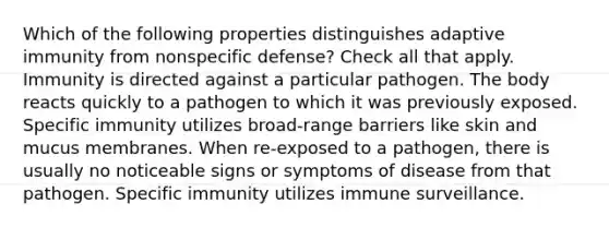 Which of the following properties distinguishes adaptive immunity from nonspecific defense? Check all that apply. Immunity is directed against a particular pathogen. The body reacts quickly to a pathogen to which it was previously exposed. Specific immunity utilizes broad-range barriers like skin and mucus membranes. When re-exposed to a pathogen, there is usually no noticeable signs or symptoms of disease from that pathogen. Specific immunity utilizes immune surveillance.