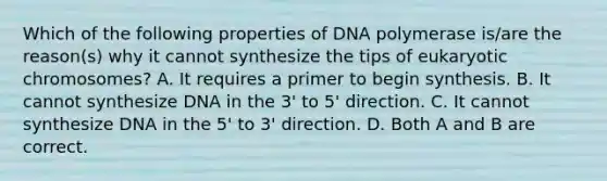 Which of the following properties of DNA polymerase is/are the reason(s) why it cannot synthesize the tips of eukaryotic chromosomes? A. It requires a primer to begin synthesis. B. It cannot synthesize DNA in the 3' to 5' direction. C. It cannot synthesize DNA in the 5' to 3' direction. D. Both A and B are correct.