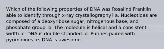 Which of the following properties of DNA was Rosalind Franklin able to identify through x-ray crystallography? a. Nucleotides are composed of a deoxyribose sugar, nitrogenous base, and phosphate group. b. The molecule is helical and a consistent width. c. DNA is double stranded. d. Purines paired with pyrimidines. e. DNA is awesome