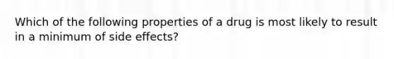 Which of the following properties of a drug is most likely to result in a minimum of side effects?