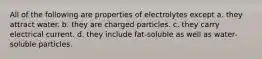 All of the following are properties of electrolytes except a. they attract water. b. they are charged particles. c. they carry electrical current. d. they include fat-soluble as well as water-soluble particles.