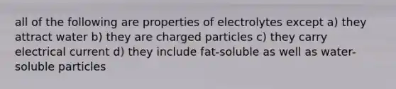 all of the following are properties of electrolytes except a) they attract water b) they are charged particles c) they carry electrical current d) they include fat-soluble as well as water-soluble particles