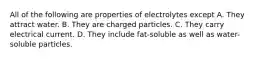 All of the following are properties of electrolytes except A. They attract water. B. They are charged particles. C. They carry electrical current. D. They include fat-soluble as well as water-soluble particles.