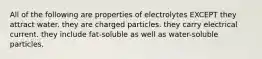 All of the following are properties of electrolytes EXCEPT they attract water. they are charged particles. they carry electrical current. they include fat-soluble as well as water-soluble particles.