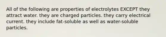 All of the following are properties of electrolytes EXCEPT they attract water. they are charged particles. they carry electrical current. they include fat-soluble as well as water-soluble particles.