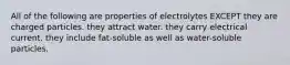 All of the following are properties of electrolytes EXCEPT they are charged particles. they attract water. they carry electrical current. they include fat-soluble as well as water-soluble particles.