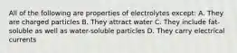 All of the following are properties of electrolytes except: A. They are charged particles B. They attract water C. They include fat-soluble as well as water-soluble particles D. They carry electrical currents