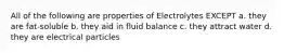 All of the following are properties of Electrolytes EXCEPT a. they are fat-soluble b. they aid in fluid balance c. they attract water d. they are electrical particles