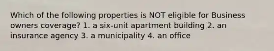 Which of the following properties is NOT eligible for Business owners coverage? 1. a six-unit apartment building 2. an insurance agency 3. a municipality 4. an office