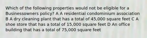 Which of the following properties would not be eligible for a Businessowners policy? A A residential condominium association B A dry cleaning plant that has a total of 45,000 square feet C A shoe store that has a total of 15,000 square feet D An office building that has a total of 75,000 square feet