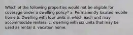 Which of the following properties would not be eligible for coverage under a dwelling policy? a. Permanently located mobile home b. Dwelling with four units in which each unit may accommodate renters. c. dwelling with six units that may be used as rental d. vacation home.