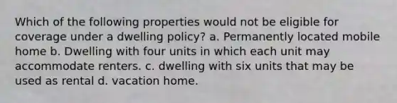 Which of the following properties would not be eligible for coverage under a dwelling policy? a. Permanently located mobile home b. Dwelling with four units in which each unit may accommodate renters. c. dwelling with six units that may be used as rental d. vacation home.