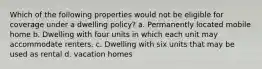 Which of the following properties would not be eligible for coverage under a dwelling policy? a. Permanently located mobile home b. Dwelling with four units in which each unit may accommodate renters. c. Dwelling with six units that may be used as rental d. vacation homes