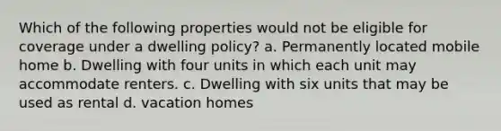 Which of the following properties would not be eligible for coverage under a dwelling policy? a. Permanently located mobile home b. Dwelling with four units in which each unit may accommodate renters. c. Dwelling with six units that may be used as rental d. vacation homes