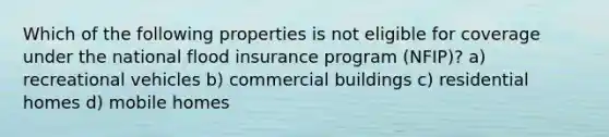 Which of the following properties is not eligible for coverage under the national flood insurance program (NFIP)? a) recreational vehicles b) commercial buildings c) residential homes d) mobile homes