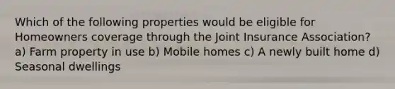 Which of the following properties would be eligible for Homeowners coverage through the Joint Insurance Association? a) Farm property in use b) Mobile homes c) A newly built home d) Seasonal dwellings