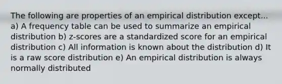 The following are properties of an empirical distribution except... a) A frequency table can be used to summarize an empirical distribution b) z-scores are a standardized score for an empirical distribution c) All information is known about the distribution d) It is a raw score distribution e) An empirical distribution is always normally distributed