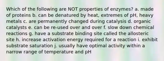 Which of the following are NOT properties of enzymes? a. made of proteins b. can be denatured by heat, extremes of pH, heavy metals c. are permanently changed during catalysis d. organic catalysts e. can be re-used over and over f. slow down chemical reactions g. have a substrate binding site called the allosteric site h. increase activation energy required for a reaction i. exhibit substrate saturation j. usually have optimal activity within a narrow range of temperature and pH