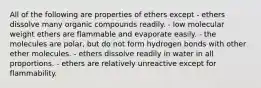 All of the following are properties of ethers except - ethers dissolve many organic compounds readily. - low molecular weight ethers are flammable and evaporate easily. - the molecules are polar, but do not form hydrogen bonds with other ether molecules. - ethers dissolve readily in water in all proportions. - ethers are relatively unreactive except for flammability.