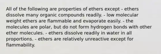 All of the following are properties of ethers except - ethers dissolve many organic compounds readily. - low molecular weight ethers are flammable and evaporate easily. - the molecules are polar, but do not form hydrogen bonds with other ether molecules. - ethers dissolve readily in water in all proportions. - ethers are relatively unreactive except for flammability.