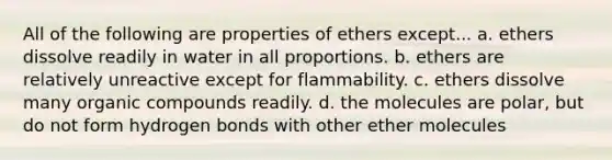 All of the following are properties of ethers except... a. ethers dissolve readily in water in all proportions. b. ethers are relatively unreactive except for flammability. c. ethers dissolve many organic compounds readily. d. the molecules are polar, but do not form hydrogen bonds with other ether molecules