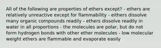 All of the following are properties of ethers except? - ethers are relatively unreactive except for flammability - eithers dissolve many <a href='https://www.questionai.com/knowledge/kSg4ucUAKW-organic-compounds' class='anchor-knowledge'>organic compounds</a> readily - ethers dissolve readily in water in all proportions - the molecules are polar, but do not form hydrogen bonds with other ether molecules - low molecular weight ethers are flammable and evaporate easily