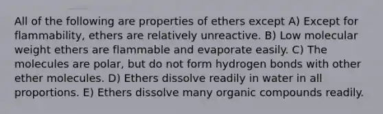 All of the following are properties of ethers except A) Except for flammability, ethers are relatively unreactive. B) Low molecular weight ethers are flammable and evaporate easily. C) The molecules are polar, but do not form hydrogen bonds with other ether molecules. D) Ethers dissolve readily in water in all proportions. E) Ethers dissolve many organic compounds readily.