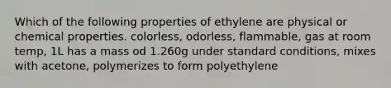 Which of the following properties of ethylene are physical or chemical properties. colorless, odorless, flammable, gas at room temp, 1L has a mass od 1.260g under standard conditions, mixes with acetone, polymerizes to form polyethylene