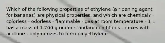 Which of the following properties of ethylene (a ripening agent for bananas) are physical properties, and which are chemical? - colorless - odorless - flammable - gas at room temperature - 1 L has a mass of 1.260 g under standard conditions - mixes with acetone - polymerizes to form polyethylene