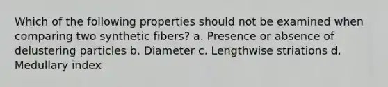 Which of the following properties should not be examined when comparing two synthetic fibers? a. Presence or absence of delustering particles b. Diameter c. Lengthwise striations d. Medullary index