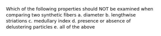 Which of the following properties should NOT be examined when comparing two synthetic fibers a. diameter b. lengthwise striations c. medullary index d. presence or absence of delustering particles e. all of the above