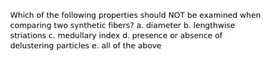 Which of the following properties should NOT be examined when comparing two synthetic fibers? a. diameter b. lengthwise striations c. medullary index d. presence or absence of delustering particles e. all of the above