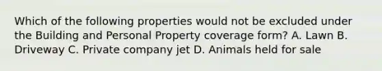 Which of the following properties would not be excluded under the Building and Personal Property coverage form? A. Lawn B. Driveway C. Private company jet D. Animals held for sale