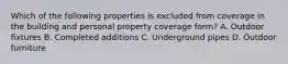 Which of the following properties is excluded from coverage in the building and personal property coverage form? A. Outdoor fixtures B. Completed additions C. Underground pipes D. Outdoor furniture