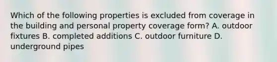 Which of the following properties is excluded from coverage in the building and personal property coverage form? A. outdoor fixtures B. completed additions C. outdoor furniture D. underground pipes