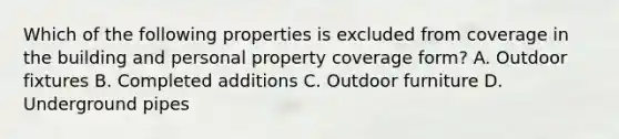 Which of the following properties is excluded from coverage in the building and personal property coverage form? A. Outdoor fixtures B. Completed additions C. Outdoor furniture D. Underground pipes