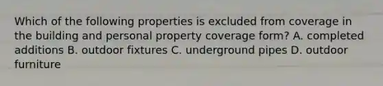 Which of the following properties is excluded from coverage in the building and personal property coverage form? A. completed additions B. outdoor fixtures C. underground pipes D. outdoor furniture